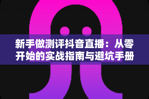 新手做测评抖音直播:从零开始的实战指南与避坑手册 新手做测评抖音直播:从零开始的实战指南与避坑手册