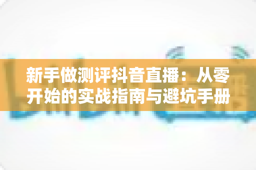 新手做测评抖音直播:从零开始的实战指南与避坑手册 新手做测评抖音直播:从零开始的实战指南与避坑手册