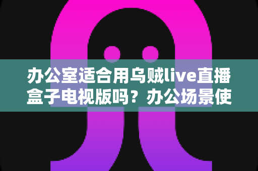 办公室适合用乌贼live直播盒子电视版吗?办公场景使用全解析与实用建议 办公室适合用乌贼live直播盒子电视版吗?办公场景使用全解析与实用建议