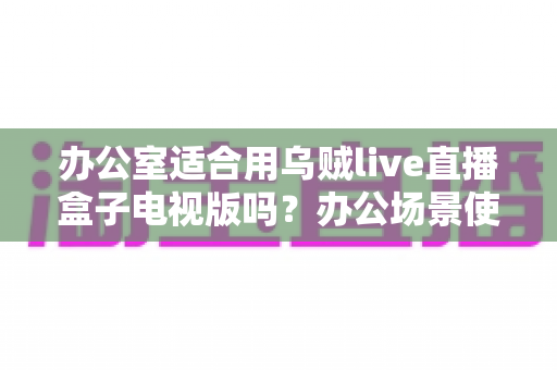 办公室适合用乌贼live直播盒子电视版吗？办公场景使用全解析与实用建议