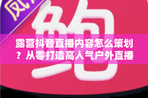 露营抖音直播内容怎么策划?从零打造高人气户外直播间的全流程实战指南 露营抖音直播内容怎么策划?从零打造高人气户外直播间的全流程实战指南