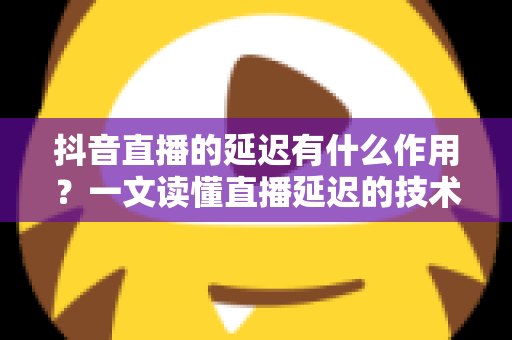 抖音直播的延迟有什么作用？一文读懂直播延迟的技术原理、核心价值与优化策略