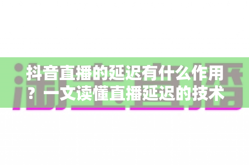 抖音直播的延迟有什么作用？一文读懂直播延迟的技术原理、核心价值与优化策略