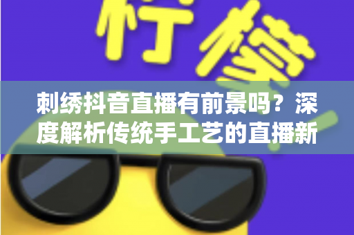 刺绣抖音直播有前景吗?深度解析传统手工艺的直播新机遇与变现路径 刺绣抖音直播有前景吗?深度解析传统手工艺的直播新机遇与变现路径