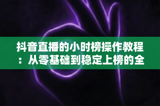 抖音直播的小时榜操作教程:从零基础到稳定上榜的全流程实战指南 抖音直播的小时榜操作教程:从零基础到稳定上榜的全流程实战指南