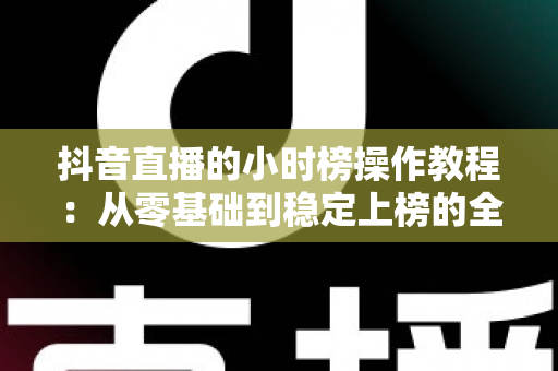 抖音直播的小时榜操作教程:从零基础到稳定上榜的全流程实战指南 抖音直播的小时榜操作教程:从零基础到稳定上榜的全流程实战指南