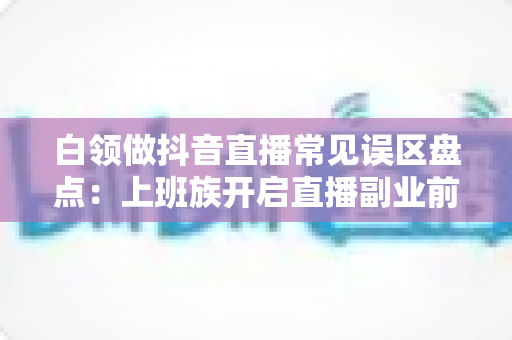 白领做抖音直播常见误区盘点：上班族开启直播副业前必看的避坑指南