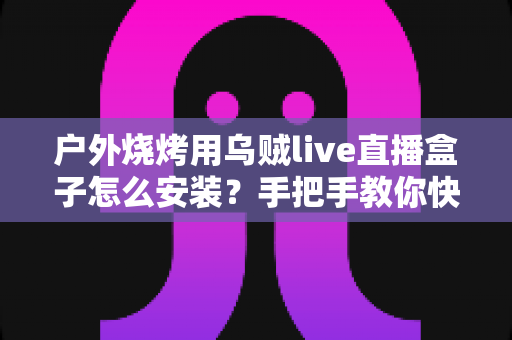 户外烧烤用乌贼live直播盒子怎么安装？手把手教你快速完成安装与开播的全攻略
