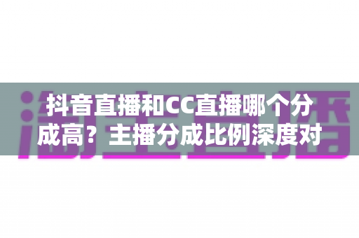 抖音直播和CC直播哪个分成高?主播分成比例深度对比与平台选择全攻略 抖音直播和CC直播哪个分成高?主播分成比例深度对比与平台选择全攻略