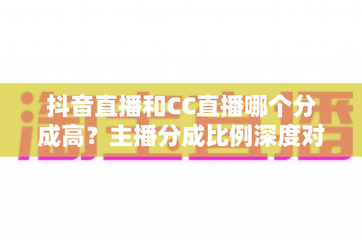 抖音直播和CC直播哪个分成高?主播分成比例深度对比与平台选择全攻略 抖音直播和CC直播哪个分成高?主播分成比例深度对比与平台选择全攻略