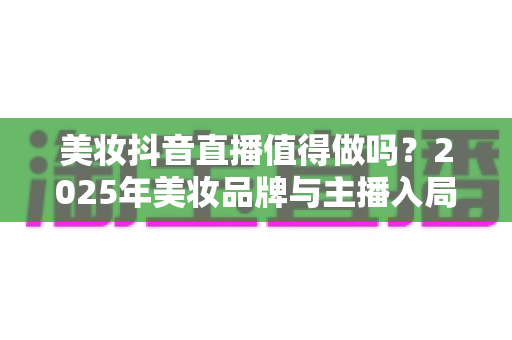 美妆抖音直播值得做吗？2025年美妆品牌与主播入局抖音直播带货的机遇、挑战与实操指南