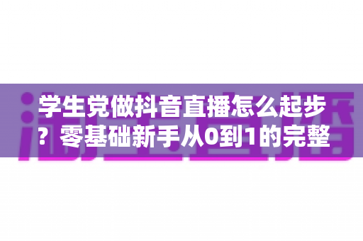 学生党做抖音直播怎么起步？零基础新手从0到1的完整实操指南