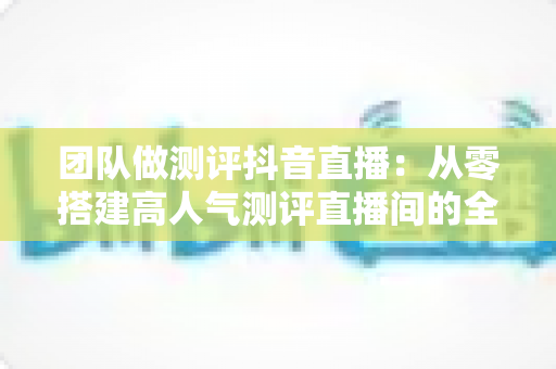 团队做测评抖音直播:从零搭建高人气测评直播间的全流程实战指南 团队做测评抖音直播:从零搭建高人气测评直播间的全流程实战指南
