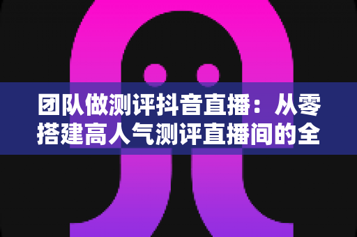 团队做测评抖音直播:从零搭建高人气测评直播间的全流程实战指南 团队做测评抖音直播:从零搭建高人气测评直播间的全流程实战指南