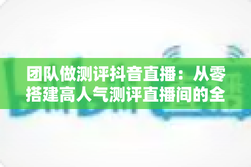 团队做测评抖音直播：从零搭建高人气测评直播间的全流程实战指南