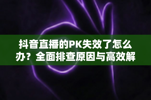 抖音直播的PK失效了怎么办?全面排查原因与高效解决方案指南 抖音直播的PK失效了怎么办?全面排查原因与高效解决方案指南