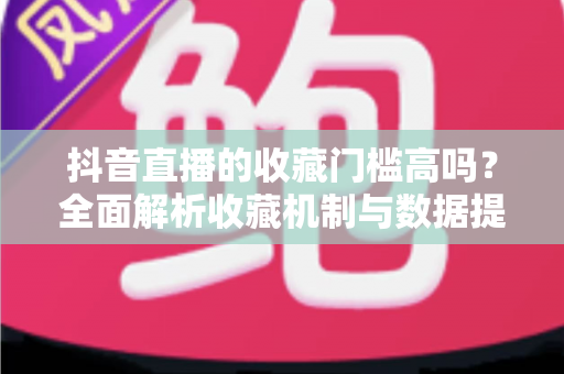 抖音直播的收藏门槛高吗？全面解析收藏机制与数据提升实用指南
