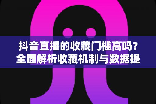 抖音直播的收藏门槛高吗？全面解析收藏机制与数据提升实用指南