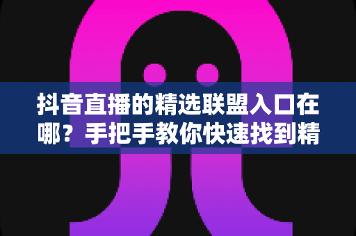 抖音直播的精选联盟入口在哪？手把手教你快速找到精选联盟入口并开启带货之旅
