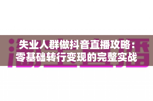 失业人群做抖音直播攻略:零基础转行变现的完整实战指南 失业人群做抖音直播攻略:零基础转行变现的完整实战指南
