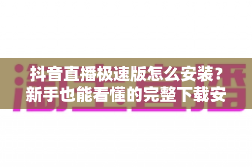 抖音直播极速版怎么安装？新手也能看懂的完整下载安装教程
