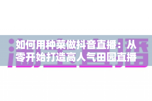 如何用种菜做抖音直播：从零开始打造高人气田园直播间的完整指南