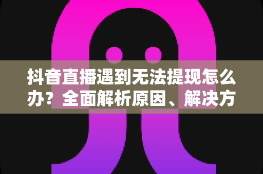 抖音直播遇到无法提现怎么办？全面解析原因、解决方案与预防技巧