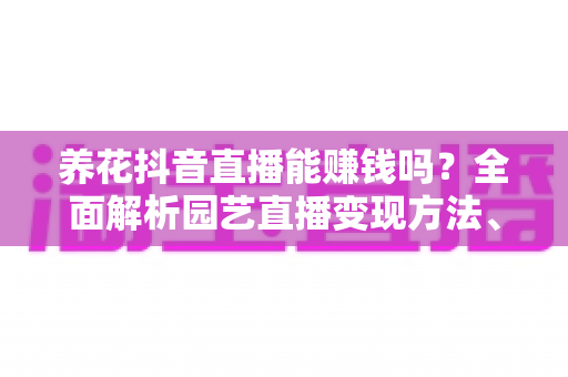 养花抖音直播能赚钱吗？全面解析园艺直播变现方法、门槛与实战攻略