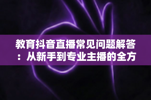 教育抖音直播常见问题解答:从新手到专业主播的全方位指南 教育抖音直播常见问题解答:从新手到专业主播的全方位指南