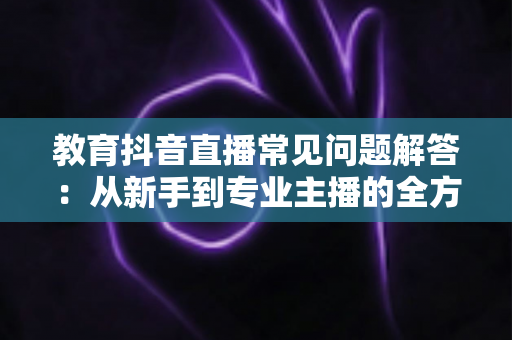 教育抖音直播常见问题解答:从新手到专业主播的全方位指南 教育抖音直播常见问题解答:从新手到专业主播的全方位指南