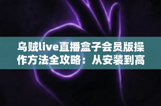 乌贼live直播盒子会员版操作方法全攻略:从安装到高效使用的一站式指南 乌贼live直播盒子会员版操作方法全攻略:从安装到高效使用的一站式指南
