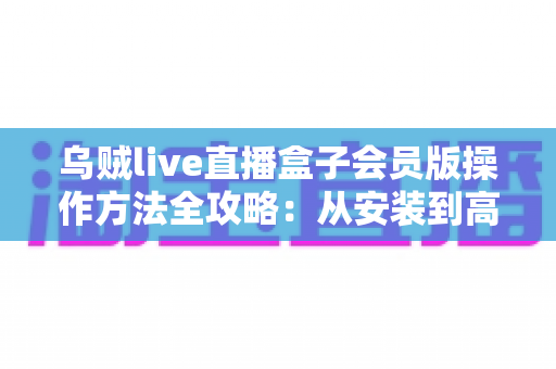 乌贼live直播盒子会员版操作方法全攻略：从安装到高效使用的一站式指南