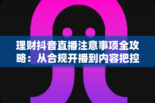 理财抖音直播注意事项全攻略：从合规开播到内容把控，助你避开雷区稳健运营
