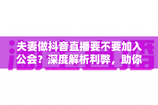 夫妻做抖音直播要不要加入公会？深度解析利弊，助你少走弯路、快速起号