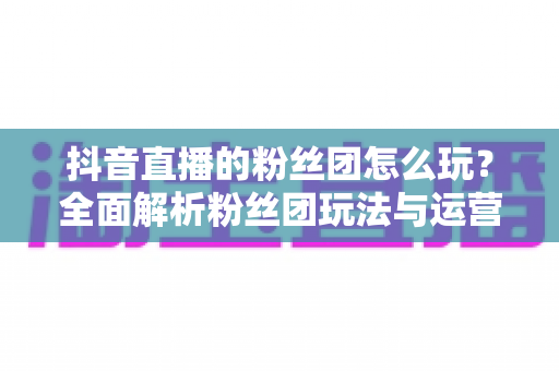 抖音直播的粉丝团怎么玩？全面解析粉丝团玩法与运营技巧，助你快速提升直播人气