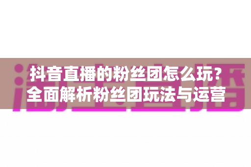 抖音直播的粉丝团怎么玩？全面解析粉丝团玩法与运营技巧，助你快速提升直播人气