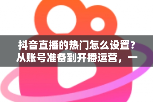 抖音直播的热门怎么设置?从账号准备到开播运营,一文掌握直播间上热门的全套设置技巧 抖音直播的热门怎么设置?从账号准备到开播运营,一文掌握直播间上热门的全套设置技巧
