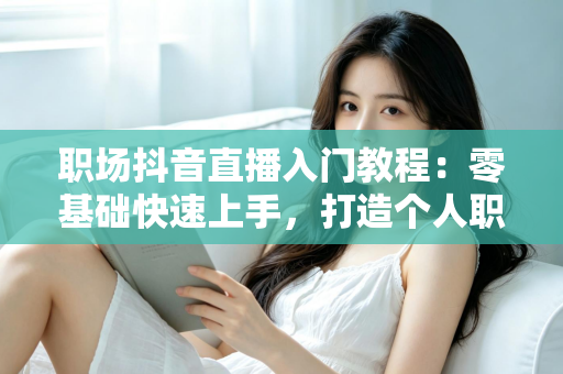 职场抖音直播入门教程：零基础快速上手，打造个人职场影响力的实战指南