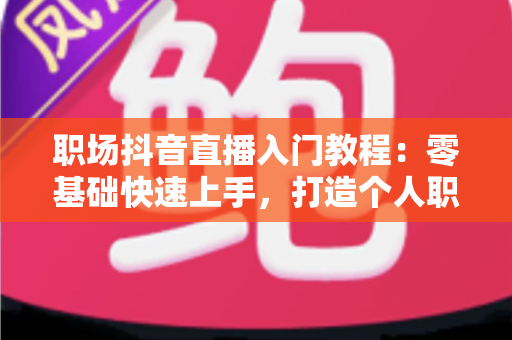 职场抖音直播入门教程：零基础快速上手，打造个人职场影响力的实战指南