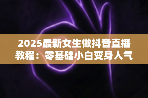 2025最新女生做抖音直播教程:零基础小白变身人气主播的完整实战指南 2025最新女生做抖音直播教程:零基础小白变身人气主播的完整实战指南