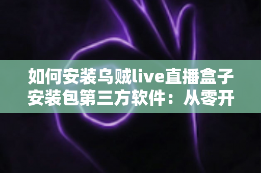 如何安装乌贼live直播盒子安装包第三方软件:从零开始的完整安装指南与实用技巧 如何安装乌贼live直播盒子安装包第三方软件:从零开始的完整安装指南与实用技巧