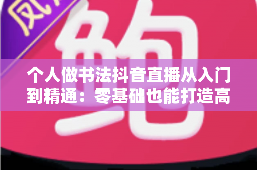 个人做书法抖音直播从入门到精通:零基础也能打造高人气书法直播间的实战指南 个人做书法抖音直播从入门到精通:零基础也能打造高人气书法直播间的实战指南