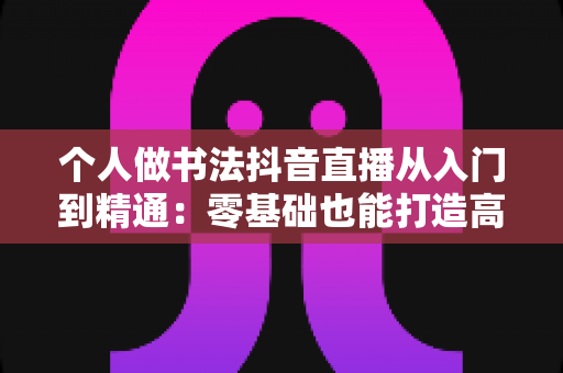 个人做书法抖音直播从入门到精通:零基础也能打造高人气书法直播间的实战指南 个人做书法抖音直播从入门到精通:零基础也能打造高人气书法直播间的实战指南