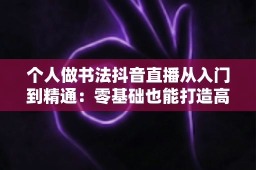 个人做书法抖音直播从入门到精通：零基础也能打造高人气书法直播间的实战指南