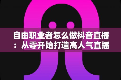 自由职业者怎么做抖音直播:从零开始打造高人气直播间的完整指南 自由职业者怎么做抖音直播:从零开始打造高人气直播间的完整指南
