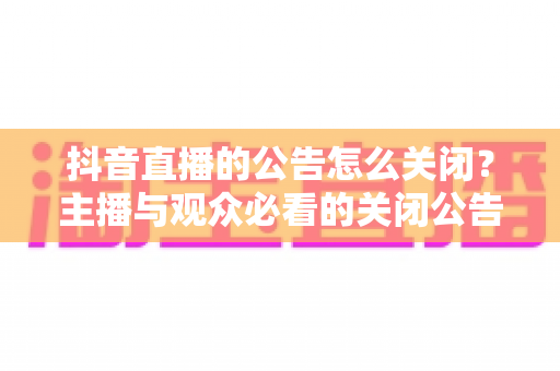 抖音直播的公告怎么关闭？主播与观众必看的关闭公告全流程教程与实用运营技巧