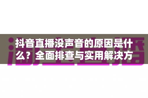 抖音直播没声音的原因是什么?全面排查与实用解决方案一站式指南 抖音直播没声音的原因是什么?全面排查与实用解决方案一站式指南