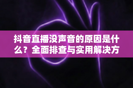 抖音直播没声音的原因是什么?全面排查与实用解决方案一站式指南 抖音直播没声音的原因是什么?全面排查与实用解决方案一站式指南