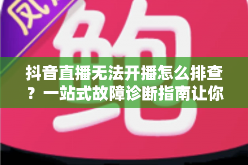 抖音直播无法开播怎么排查?一站式故障诊断指南让你快速重返直播间 抖音直播无法开播怎么排查?一站式故障诊断指南让你快速重返直播间