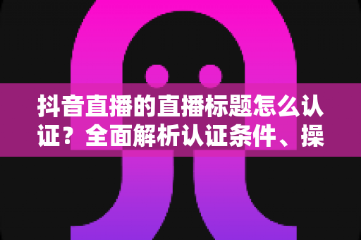抖音直播的直播标题怎么认证?全面解析认证条件、操作流程与实用技巧 抖音直播的直播标题怎么认证?全面解析认证条件、操作流程与实用技巧